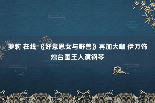 萝莉 在线 《好意思女与野兽》再加大咖 伊万饰烛台图王人演钢琴