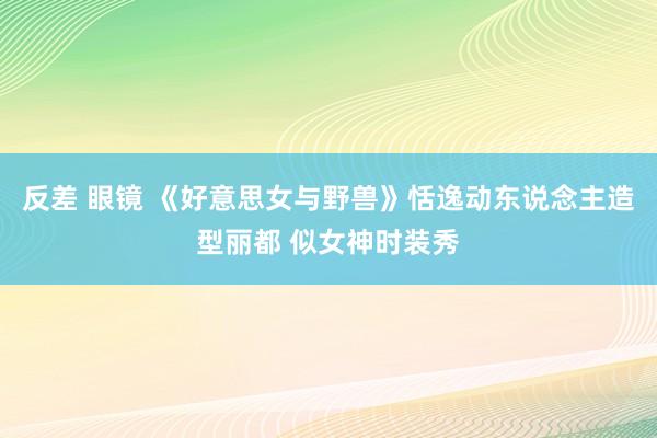 反差 眼镜 《好意思女与野兽》恬逸动东说念主造型丽都 似女神时装秀