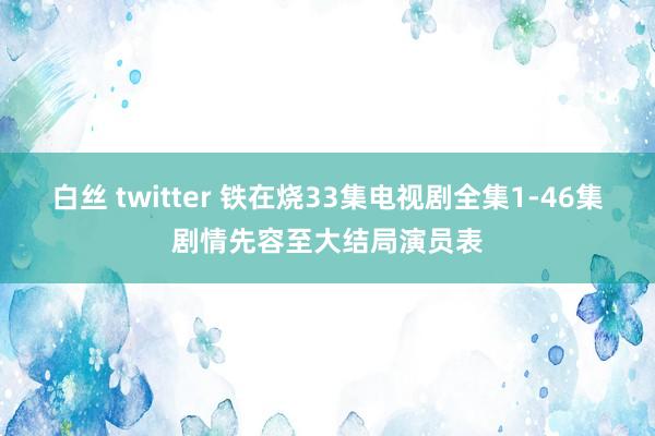 白丝 twitter 铁在烧33集电视剧全集1-46集剧情先容至大结局演员表