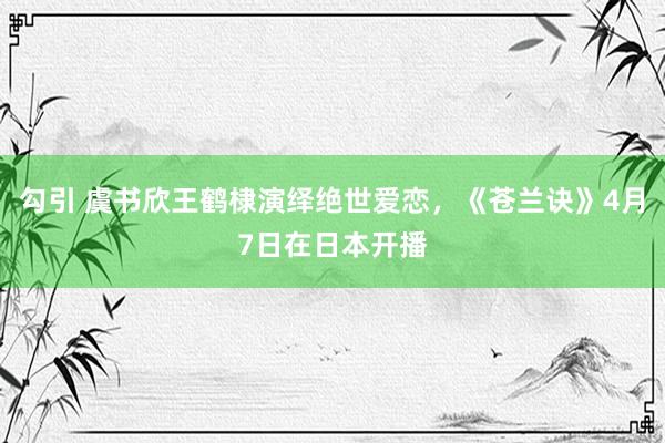 勾引 虞书欣王鹤棣演绎绝世爱恋，《苍兰诀》4月7日在日本开播