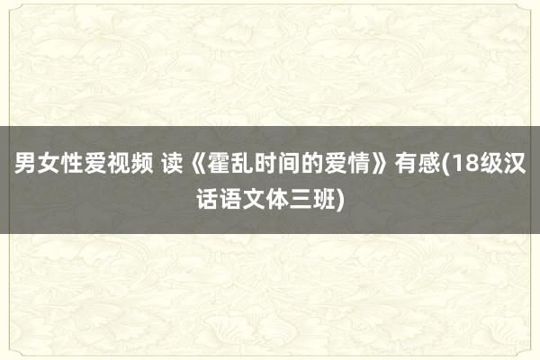 男女性爱视频 读《霍乱时间的爱情》有感(18级汉话语文体三班)