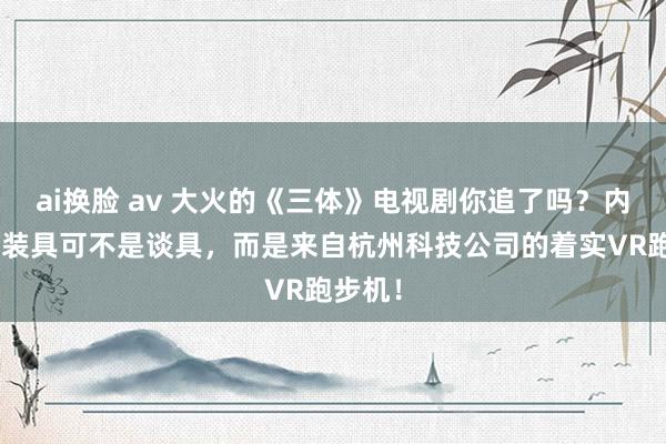 ai换脸 av 大火的《三体》电视剧你追了吗？内部的V装具可不是谈具，而是来自杭州科技公司的着实VR跑步机！