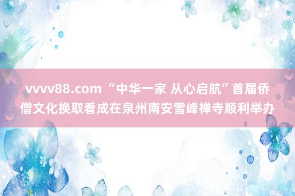 vvvv88.com “中华一家 从心启航”首届侨僧文化换取看成在泉州南安雪峰禅寺顺利举办