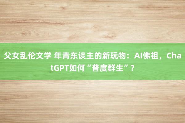 父女乱伦文学 年青东谈主的新玩物：AI佛祖，ChatGPT如何“普度群生”？