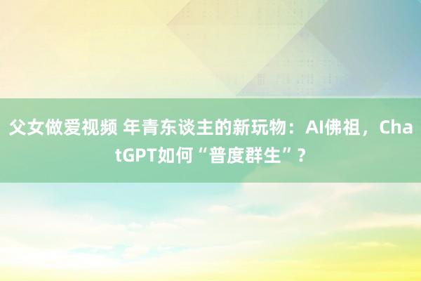 父女做爱视频 年青东谈主的新玩物：AI佛祖，ChatGPT如何“普度群生”？