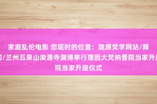 家庭乱伦电影 您现时的位置：陇原梵学网站/释教新闻/兰州五泉山浚源寺渊博举行理因大梵衲晋院当家升座仪式