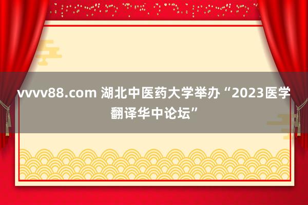 vvvv88.com 湖北中医药大学举办“2023医学翻译华中论坛”