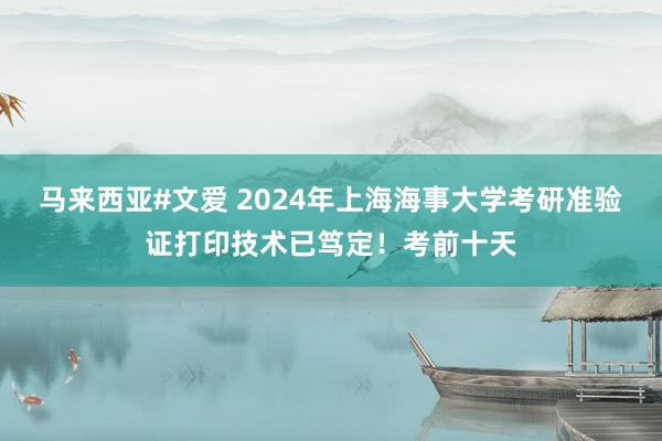 马来西亚#文爱 2024年上海海事大学考研准验证打印技术已笃定！考前十天