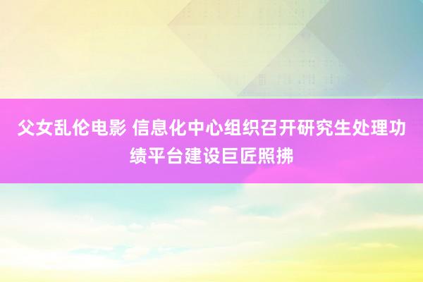 父女乱伦电影 信息化中心组织召开研究生处理功绩平台建设巨匠照拂