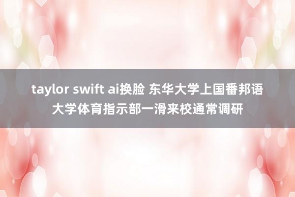 taylor swift ai换脸 东华大学上国番邦语大学体育指示部一滑来校通常调研