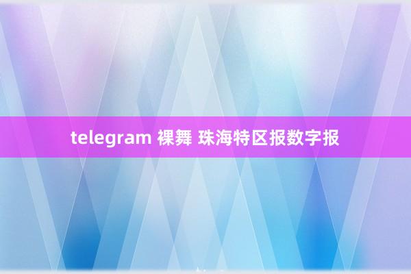 telegram 裸舞 珠海特区报数字报