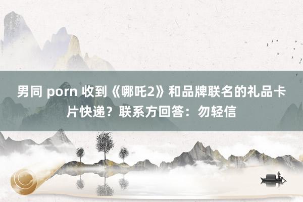 男同 porn 收到《哪吒2》和品牌联名的礼品卡片快递？联系方回答：勿轻信