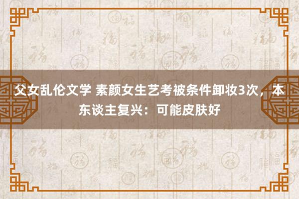 父女乱伦文学 素颜女生艺考被条件卸妆3次，本东谈主复兴：可能皮肤好