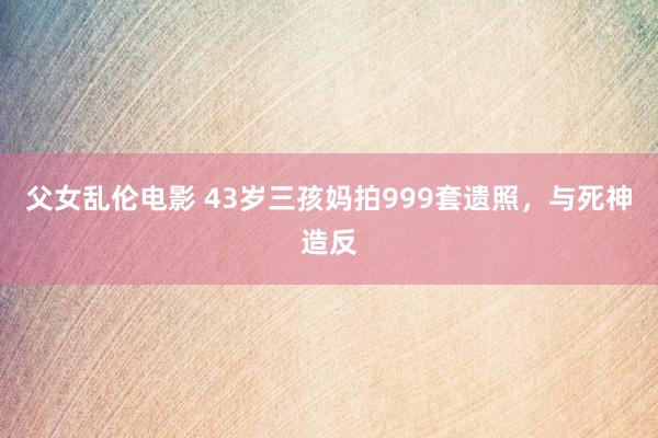 父女乱伦电影 43岁三孩妈拍999套遗照，与死神造反