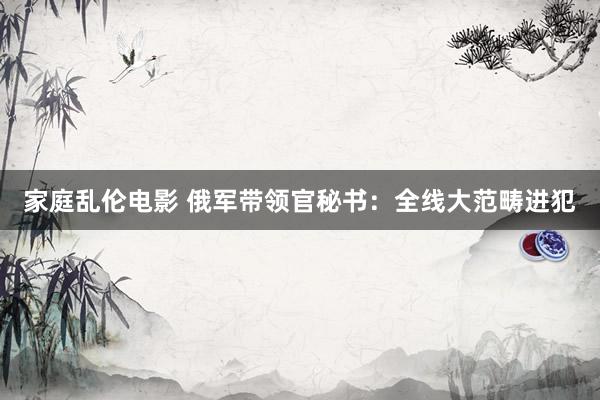 家庭乱伦电影 俄军带领官秘书：全线大范畴进犯